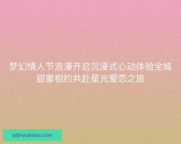 梦幻情人节浪漫开启沉浸式心动体验全城甜蜜相约共赴星光爱恋之旅