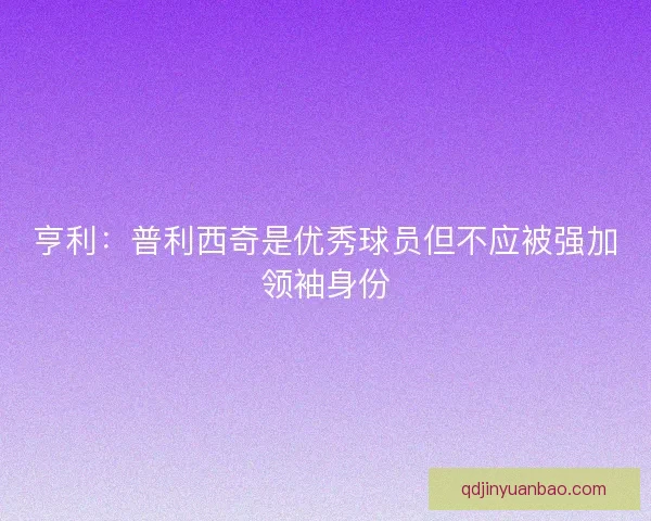 亨利：普利西奇是优秀球员但不应被强加领袖身份